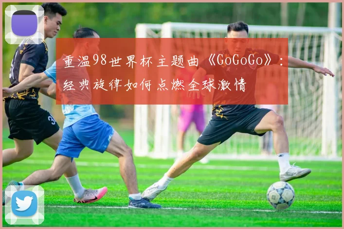 重温98世界杯主题曲《GoGoGo》：经典旋律如何点燃全球激情