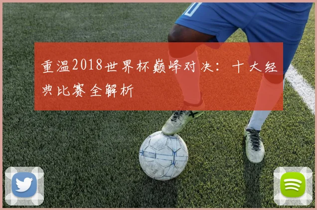 重温2018世界杯巅峰对决：十大经典比赛全解析