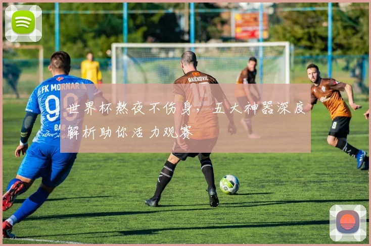 世界杯熬夜不伤身，五大神器深度解析助你活力观赛
