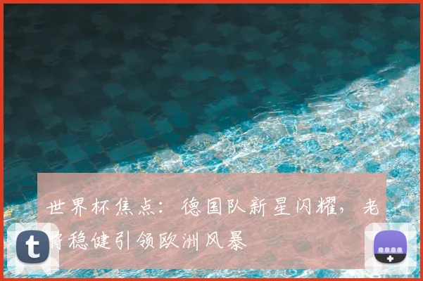 世界杯焦点：德国队新星闪耀，老将稳健引领欧洲风暴