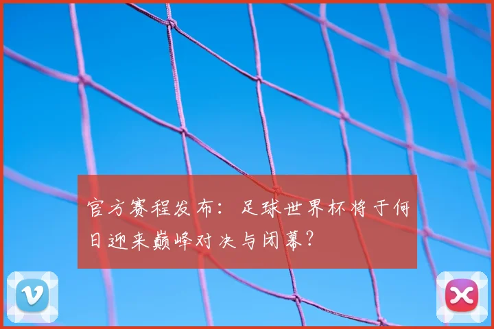 官方赛程发布：足球世界杯将于何日迎来巅峰对决与闭幕？