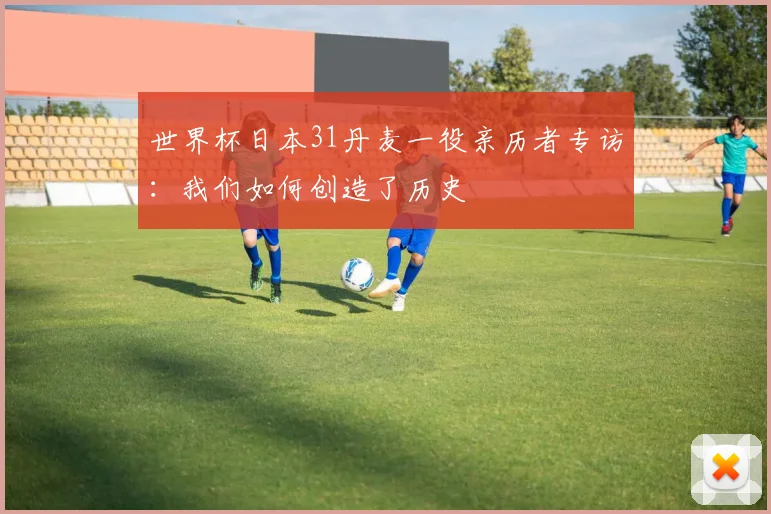 世界杯日本31丹麦一役亲历者专访：我们如何创造了历史