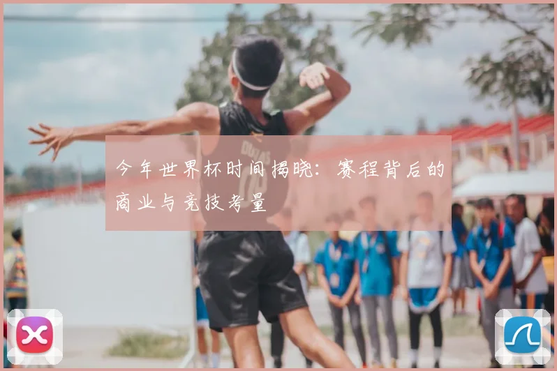 今年世界杯时间揭晓：赛程背后的商业与竞技考量