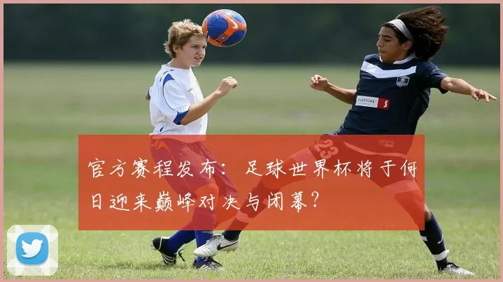官方赛程发布：足球世界杯将于何日迎来巅峰对决与闭幕？