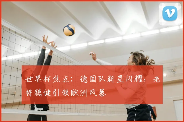 世界杯焦点：德国队新星闪耀，老将稳健引领欧洲风暴