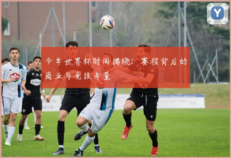 今年世界杯时间揭晓：赛程背后的商业与竞技考量