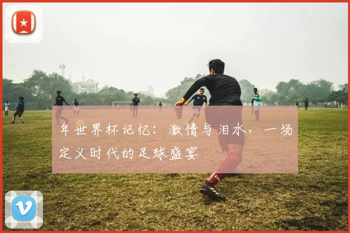 年世界杯记忆:激情与泪水,一场定义时代的足球盛宴