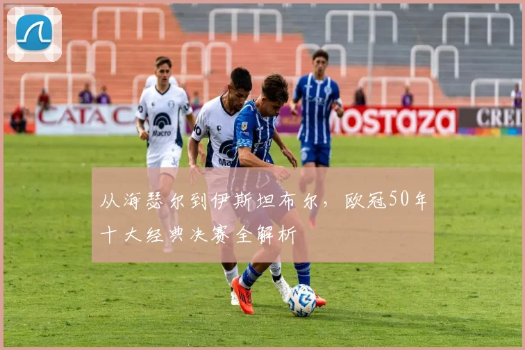 从海瑟尔到伊斯坦布尔，欧冠50年十大经典决赛全解析