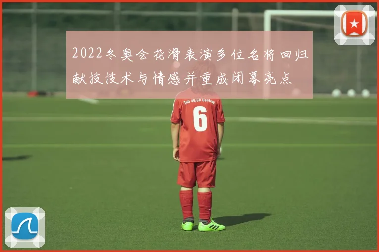 2022冬奥会花滑表演多位名将回归献技技术与情感并重成闭幕亮点