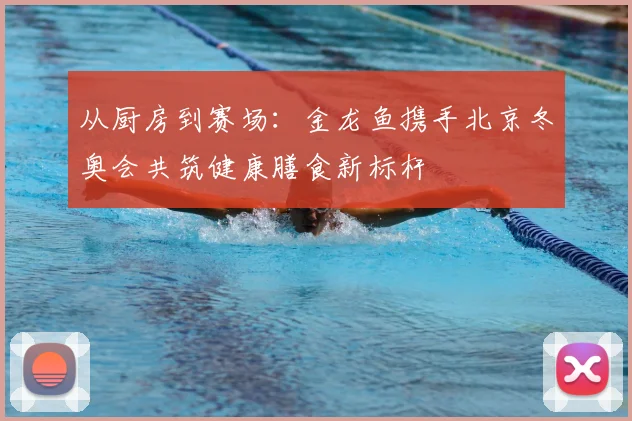 从厨房到赛场：金龙鱼携手北京冬奥会共筑健康膳食新标杆