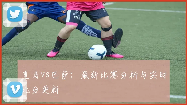 皇马vs巴萨：最新比赛分析与实时比分更新