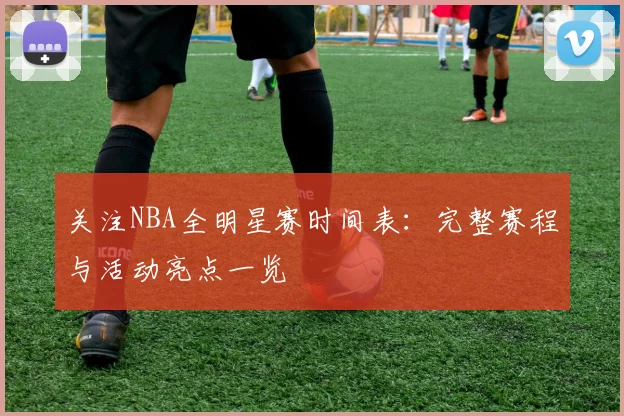 关注NBA全明星赛时间表：完整赛程与活动亮点一览