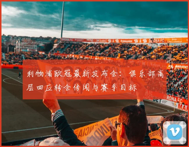 利物浦欧冠最新发布会：俱乐部高层回应转会传闻与赛季目标