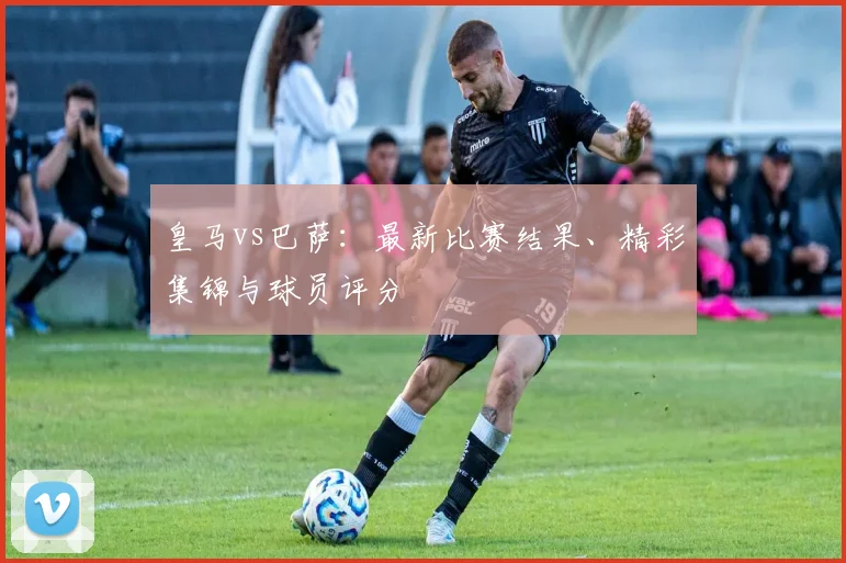 皇马vs巴萨：最新比赛结果、精彩集锦与球员评分