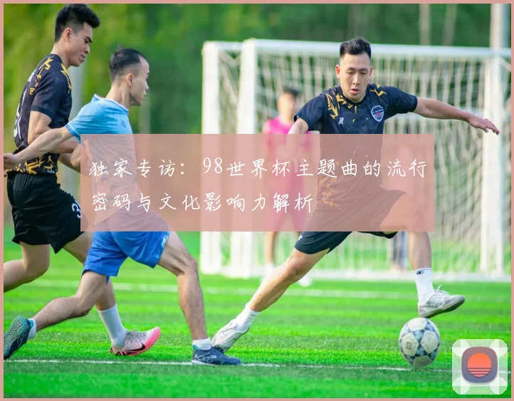 独家专访：98世界杯主题曲的流行密码与文化影响力解析