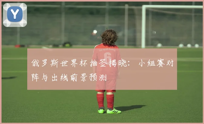 俄罗斯世界杯抽签揭晓：小组赛对阵与出线前景预测